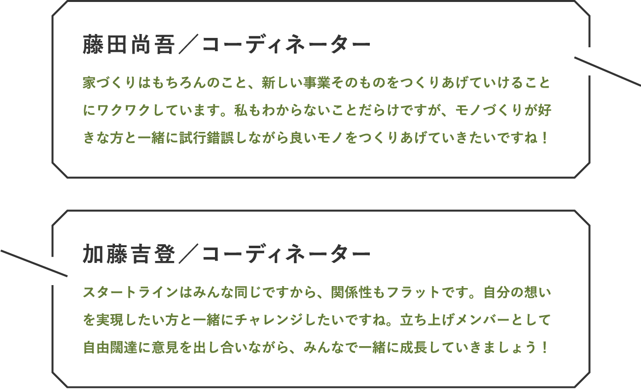 コーディネーター / 家づくりはもちろんのこと、新しい事業そのものをつくりあげていけることにワクワクしています。私もわからないことだらけですが、モノづくりが好きな方と一緒に試行錯誤しながら良いモノをつくりあげていきたいですね！｜コーディネーター / スタートラインはみんな同じですから、関係性もフラットです。自分の想いを実現したい方と一緒にチャレンジしたいですね。立ち上げメンバーとして自由闊達に意見を出し合いながら、みんなで一緒に成長していきましょう！
