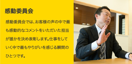 感動委員会｜感動委員会では、お客様の声の中で最も感動的なコメントをいただいた担当が誰かを決め表彰します。仕事をしていく中で最もやりがいを感じるも瞬間のひとつです。