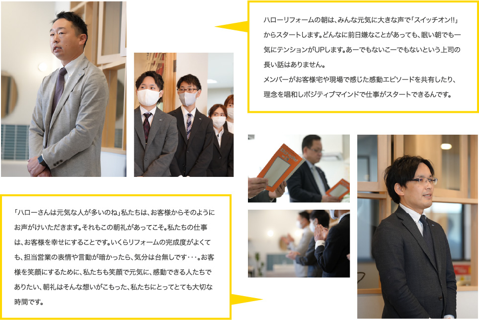 ハローリフォームの朝は、みんな元気に大きな声で「スイッチオン!!」からスタートします。どんなに前日嫌なことがあっても、眠い朝でも一気にテンションがUPします。あーでもないこーでもないという上司の長い話はありません。メンバーがお客様宅や現場で感じた感動エピソードを共有したり、理念を唱和しポジティブマインドで仕事がスタートできるんです。｜｢ハローさんは元気な人が多いのね｣私たちは、お客様からそのようにお声がけいただきます。それもこの朝礼があってこそ。私たちの仕事は、お客様を幸せにすることです。いくらリフォームの完成度がよくても、担当営業の表情や言動が暗かったら、気分は台無しです・・・。お客様を笑顔にするために、私たちも笑顔で元気に、感動できるたちでありたい、朝礼はそんな想いがこもった、私たちにとってとても大切な時間です。