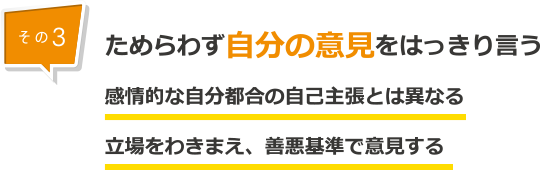 その３：ためらわず自分の意見をはっきり言う。感情的な自分都合の自己主張とは異なる。立場をわきまえ、善悪基準で意見する。