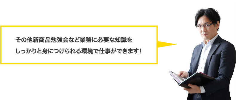 その他新商品勉強会など業務に必要な知識をしっかりと身につけられる環境で仕事ができます！